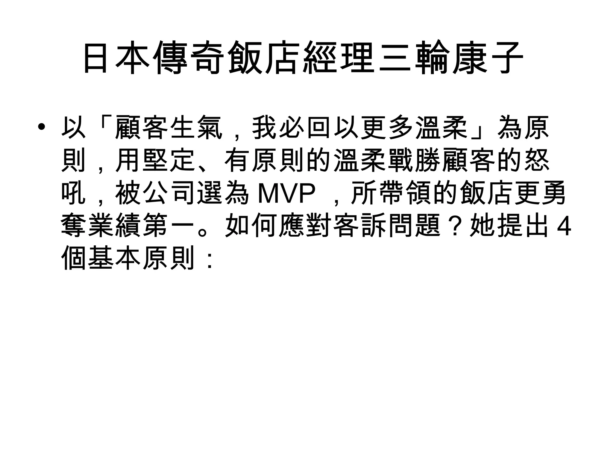 日本傳奇飯店經理三輪康子
• 以「顧客生氣，我必回以更多溫柔」為原
則，用堅定、有原則的溫柔戰勝顧客的怒
吼，被公司選為 MVP ，所帶領的飯店更勇
奪業績第一。如何應對客訴問題？她提出 4
個基本原則：
 