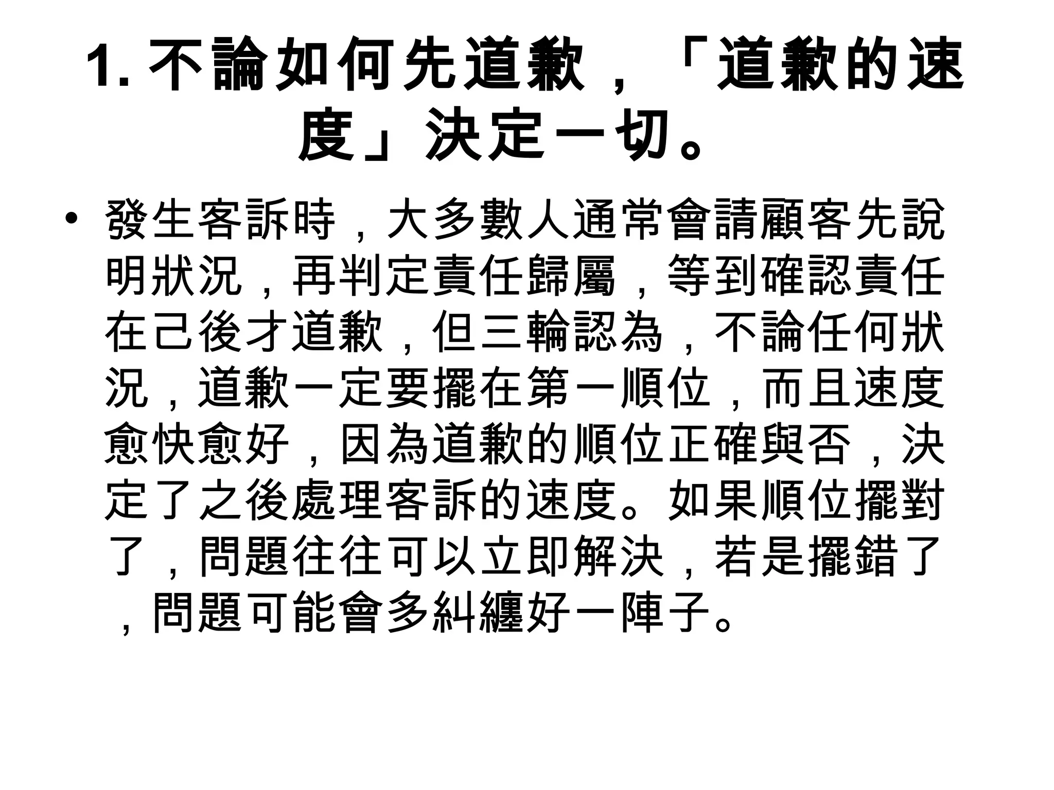 1. 不論如何先道歉，「道歉的速
度」決定一切。
• 發生客訴時，大多數人通常會請顧客先說
明狀況，再判定責任歸屬，等到確認責任
在己後才道歉，但三輪認為，不論任何狀
況，道歉一定要擺在第一順位，而且速度
愈快愈好，因為道歉的順位正確與否，決
定了之後處理客訴的速度。如果順位擺對
了，問題往往可以立即解決，若是擺錯了
，問題可能會多糾纏好一陣子。
 