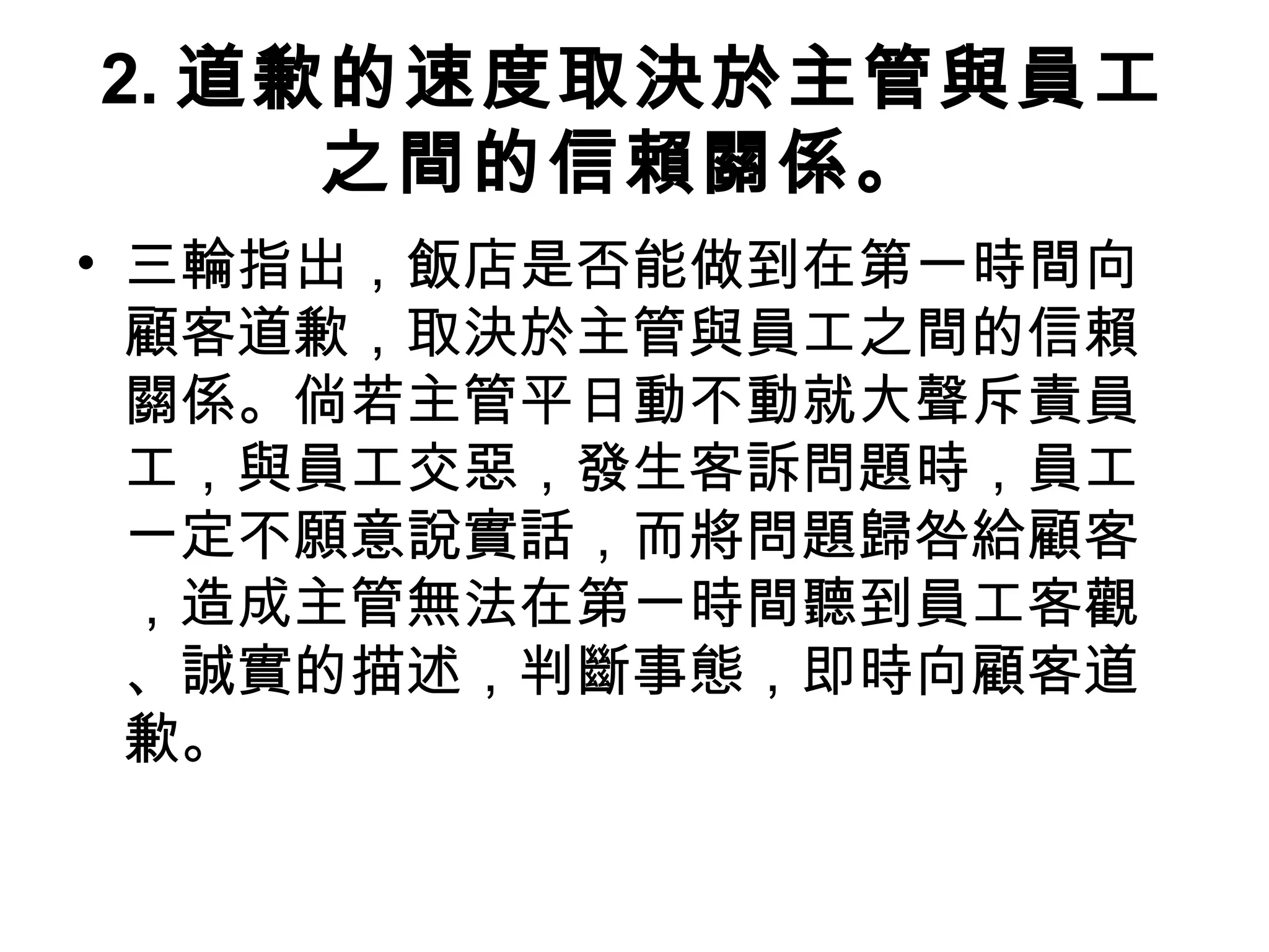 2. 道歉的速度取決於主管與員工
之間的信賴關係。
• 三輪指出，飯店是否能做到在第一時間向
顧客道歉，取決於主管與員工之間的信賴
關係。倘若主管平日動不動就大聲斥責員
工，與員工交惡，發生客訴問題時，員工
一定不願意說實話，而將問題歸咎給顧客
，造成主管無法在第一時間聽到員工客觀
、誠實的描述，判斷事態，即時向顧客道
歉。
 