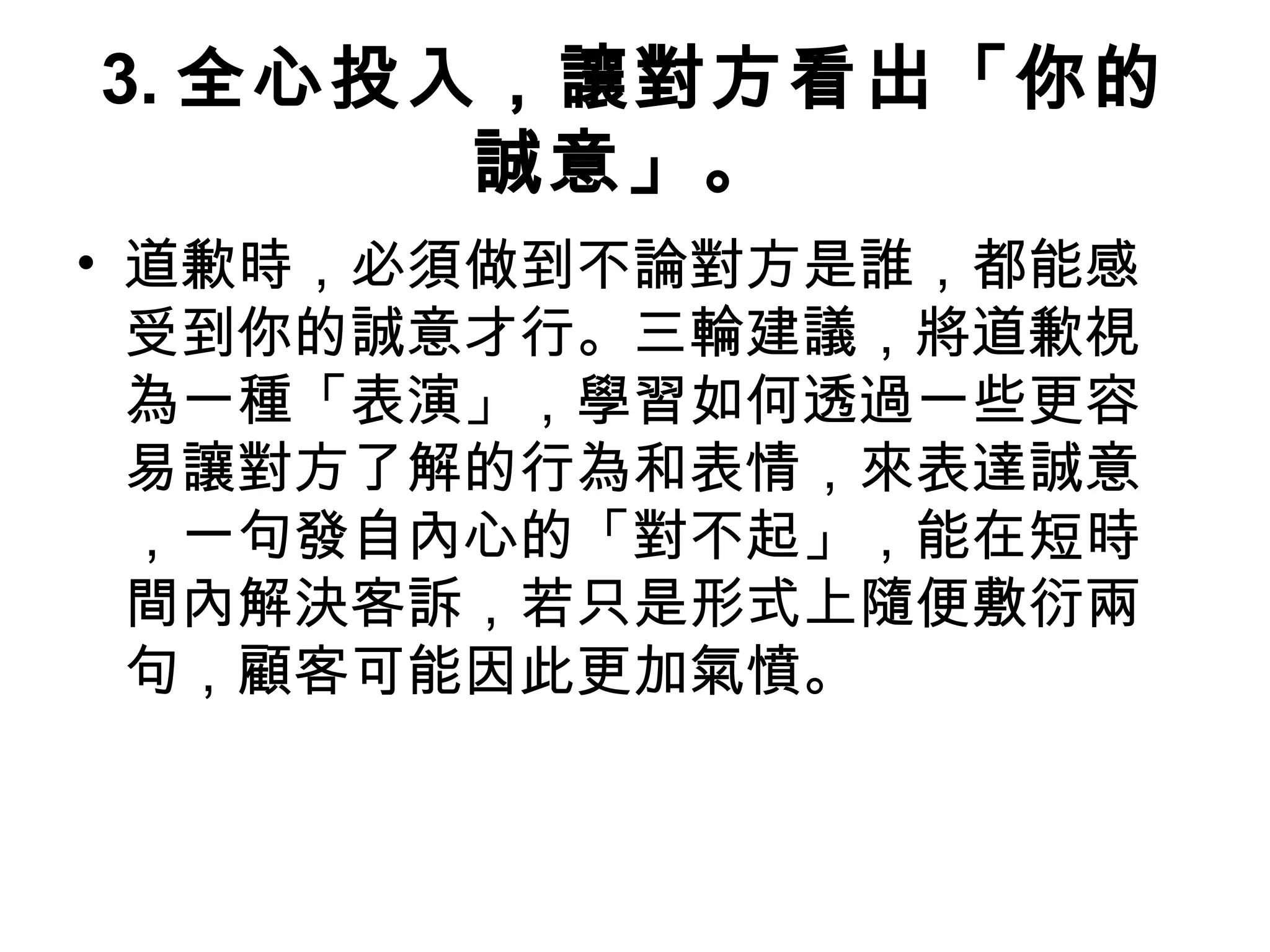 3. 全心投入，讓對方看出「你的
誠意」。
• 道歉時，必須做到不論對方是誰，都能感
受到你的誠意才行。三輪建議，將道歉視
為一種「表演」，學習如何透過一些更容
易讓對方了解的行為和表情，來表達誠意
，一句發自內心的「對不起」，能在短時
間內解決客訴，若只是形式上隨便敷衍兩
句，顧客可能因此更加氣憤。
 