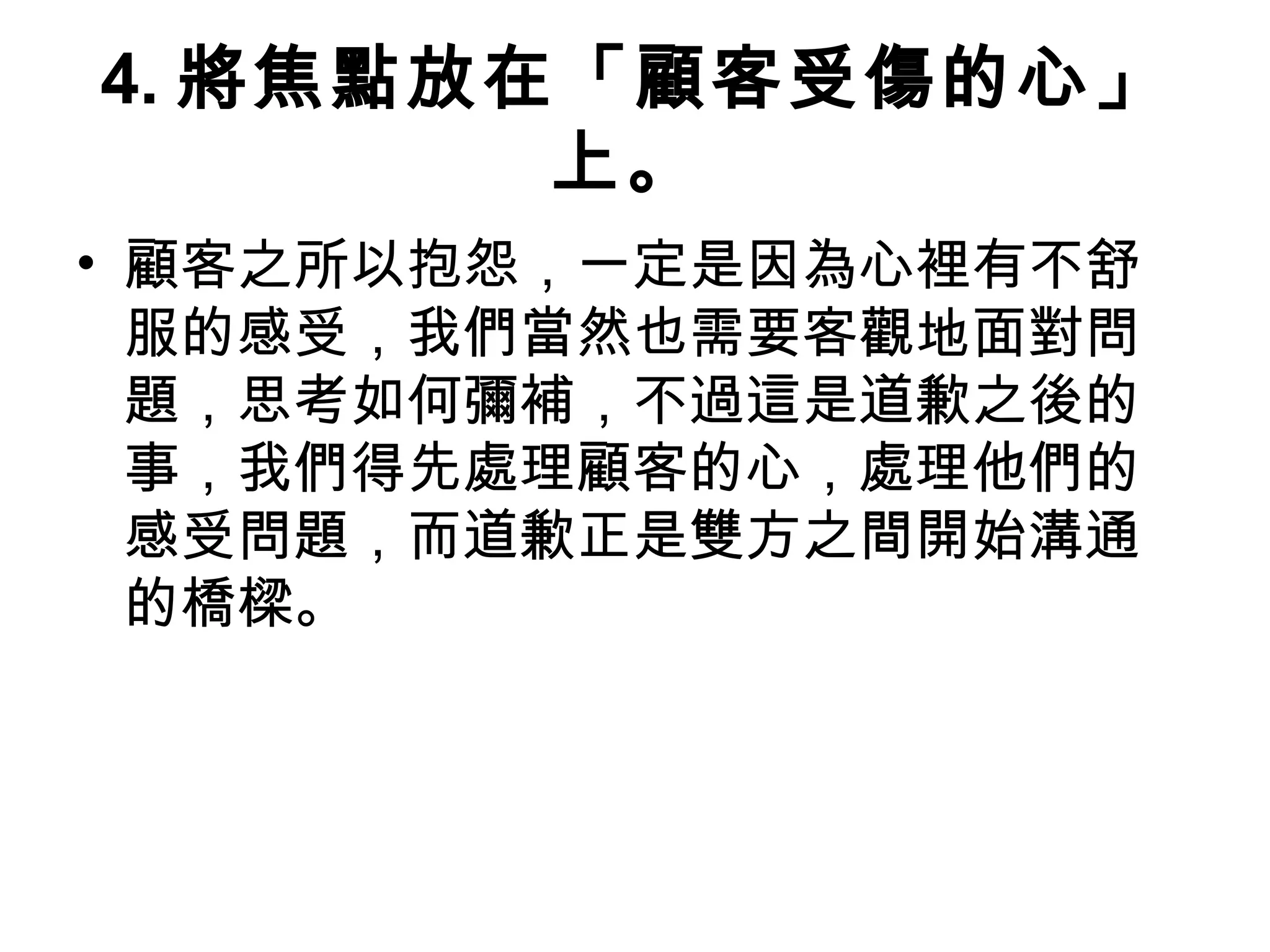 4. 將焦點放在「顧客受傷的心」
上。
• 顧客之所以抱怨，一定是因為心裡有不舒
服的感受，我們當然也需要客觀地面對問
題，思考如何彌補，不過這是道歉之後的
事，我們得先處理顧客的心，處理他們的
感受問題，而道歉正是雙方之間開始溝通
的橋樑。
 