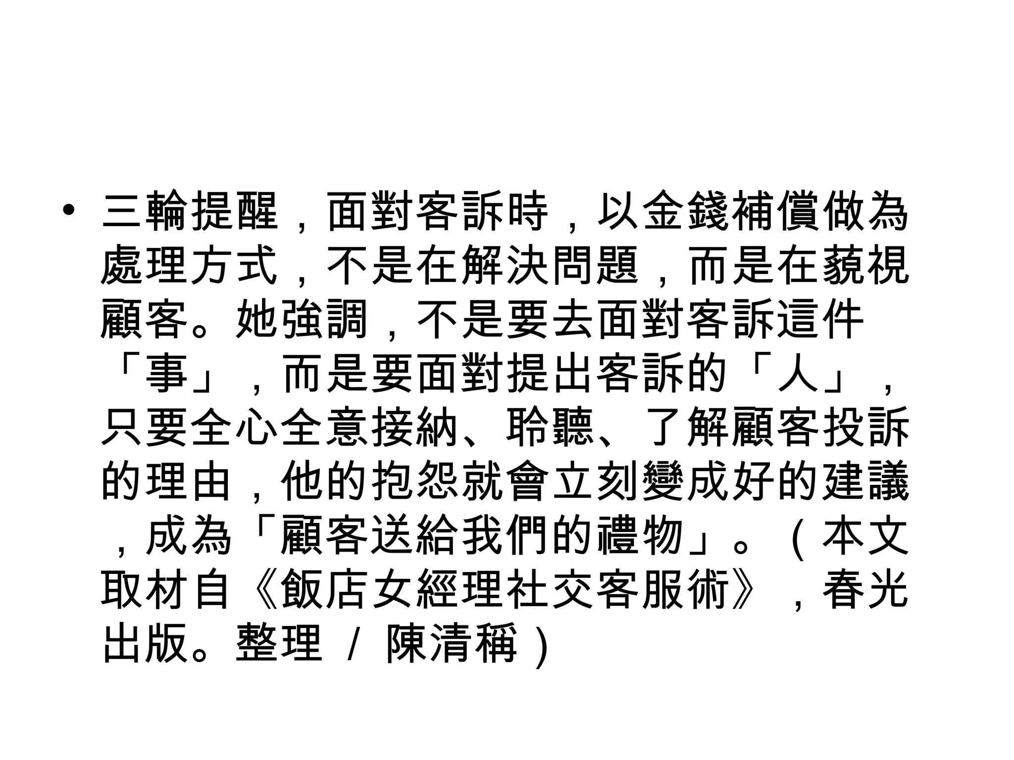 • 三輪提醒，面對客訴時，以金錢補償做為
處理方式，不是在解決問題，而是在藐視
顧客。她強調，不是要去面對客訴這件
「事」，而是要面對提出客訴的「人」，
只要全心全意接納、聆聽、了解顧客投訴
的理由，他的抱怨就會立刻變成好的建議
，成為「顧客送給我們的禮物」。（本文
取材自《飯店女經理社交客服術》，春光
出版。整理 / 陳清稱）
 