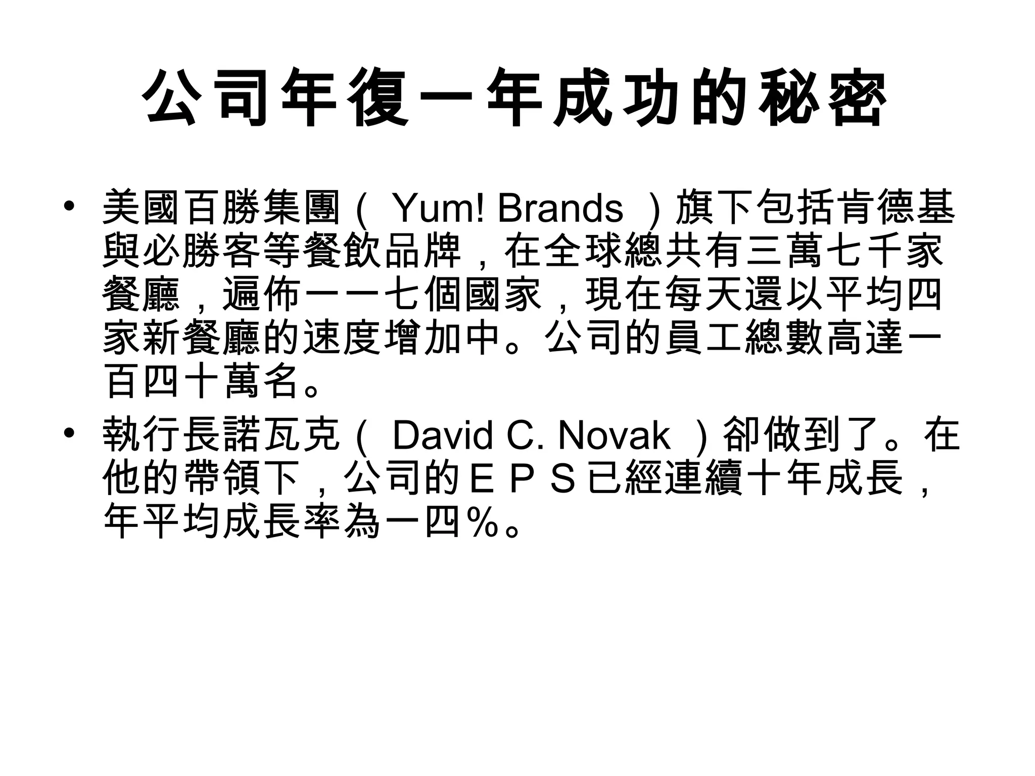 公司年復一年成功的秘密
• 美國百勝集團（ Yum! Brands ）旗下包括肯德基
與必勝客等餐飲品牌，在全球總共有三萬七千家
餐廳，遍佈一一七個國家，現在每天還以平均四
家新餐廳的速度增加中。公司的員工總數高達一
百四十萬名。
• 執行長諾瓦克（ David C. Novak ）卻做到了。在
他的帶領下，公司的ＥＰＳ已經連續十年成長，
年平均成長率為一四％。
 