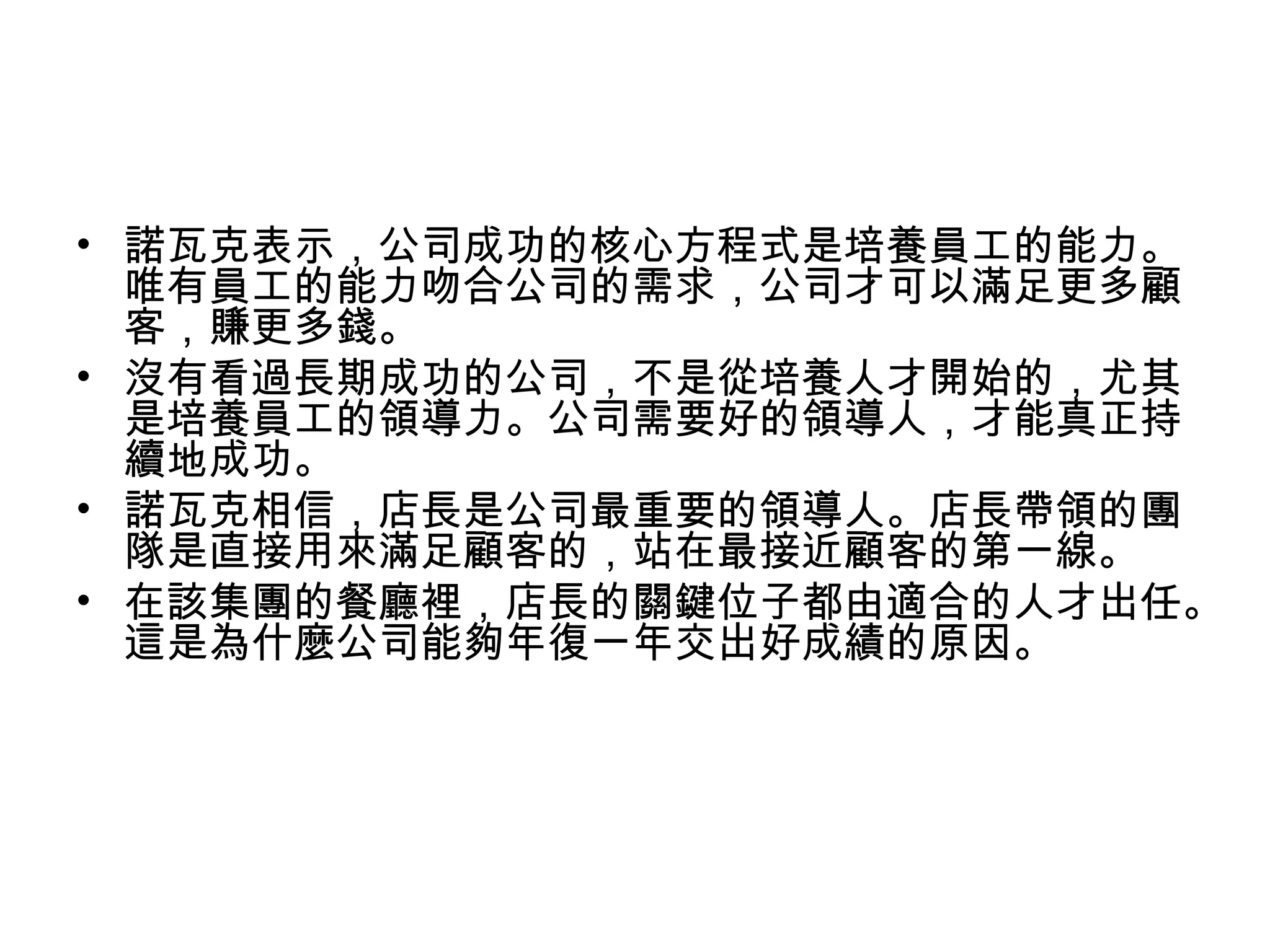 • 諾瓦克表示，公司成功的核心方程式是培養員工的能力。
唯有員工的能力吻合公司的需求，公司才可以滿足更多顧
客，賺更多錢。
• 沒有看過長期成功的公司，不是從培養人才開始的，尤其
是培養員工的領導力。公司需要好的領導人，才能真正持
續地成功。
• 諾瓦克相信，店長是公司最重要的領導人。店長帶領的團
隊是直接用來滿足顧客的，站在最接近顧客的第一線。
• 在該集團的餐廳裡，店長的關鍵位子都由適合的人才出任。
這是為什麼公司能夠年復一年交出好成績的原因。
 