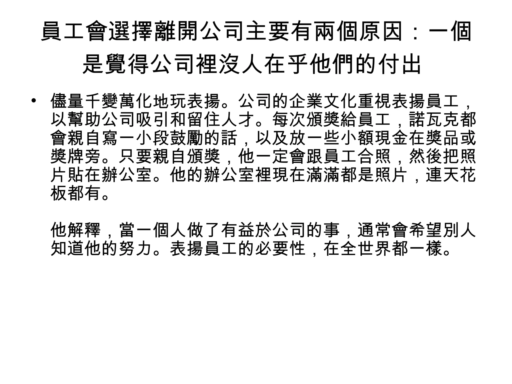 員工會選擇離開公司主要有兩個原因：一個
是覺得公司裡沒人在乎他們的付出
• 儘量千變萬化地玩表揚。公司的企業文化重視表揚員工，
以幫助公司吸引和留住人才。每次頒獎給員工，諾瓦克都
會親自寫一小段鼓勵的話，以及放一些小額現金在獎品或
獎牌旁。只要親自頒獎，他一定會跟員工合照，然後把照
片貼在辦公室。他的辦公室裡現在滿滿都是照片，連天花
板都有。
他解釋，當一個人做了有益於公司的事，通常會希望別人
知道他的努力。表揚員工的必要性，在全世界都一樣。
 