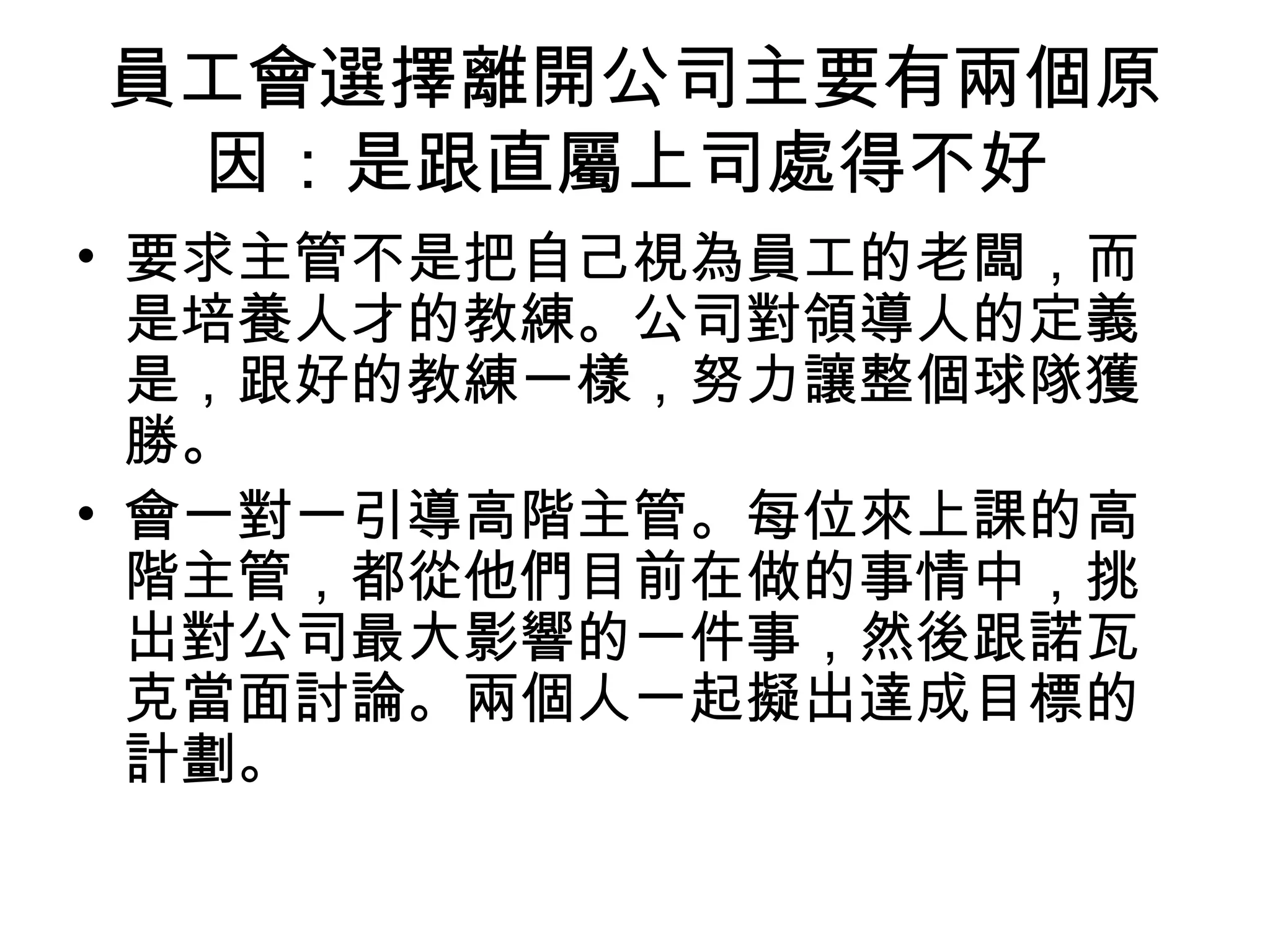 員工會選擇離開公司主要有兩個原
因：是跟直屬上司處得不好
• 要求主管不是把自己視為員工的老闆，而
是培養人才的教練。公司對領導人的定義
是，跟好的教練一樣，努力讓整個球隊獲
勝。
• 會一對一引導高階主管。每位來上課的高
階主管，都從他們目前在做的事情中，挑
出對公司最大影響的一件事，然後跟諾瓦
克當面討論。兩個人一起擬出達成目標的
計劃。
 