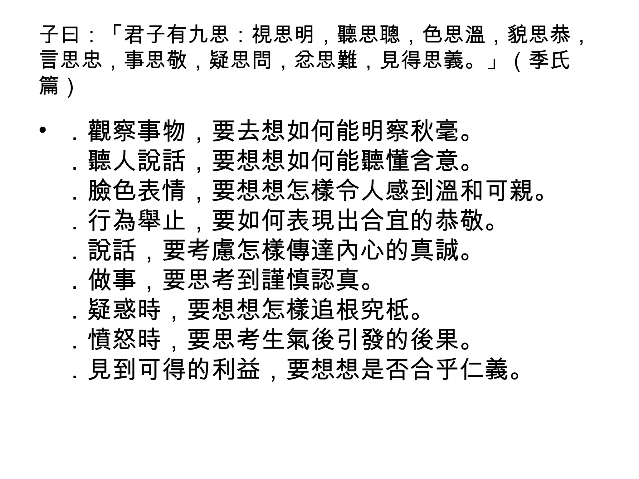 子曰：「君子有九思：視思明，聽思聰，色思溫，貌思恭，
言思忠，事思敬，疑思問，忿思難，見得思義。」（季氏
篇）
• ．觀察事物，要去想如何能明察秋毫。
．聽人說話，要想想如何能聽懂含意。
．臉色表情，要想想怎樣令人感到溫和可親。
．行為舉止，要如何表現出合宜的恭敬。
．說話，要考慮怎樣傳達內心的真誠。
．做事，要思考到謹慎認真。
．疑惑時，要想想怎樣追根究柢。
．憤怒時，要思考生氣後引發的後果。
．見到可得的利益，要想想是否合乎仁義。
 