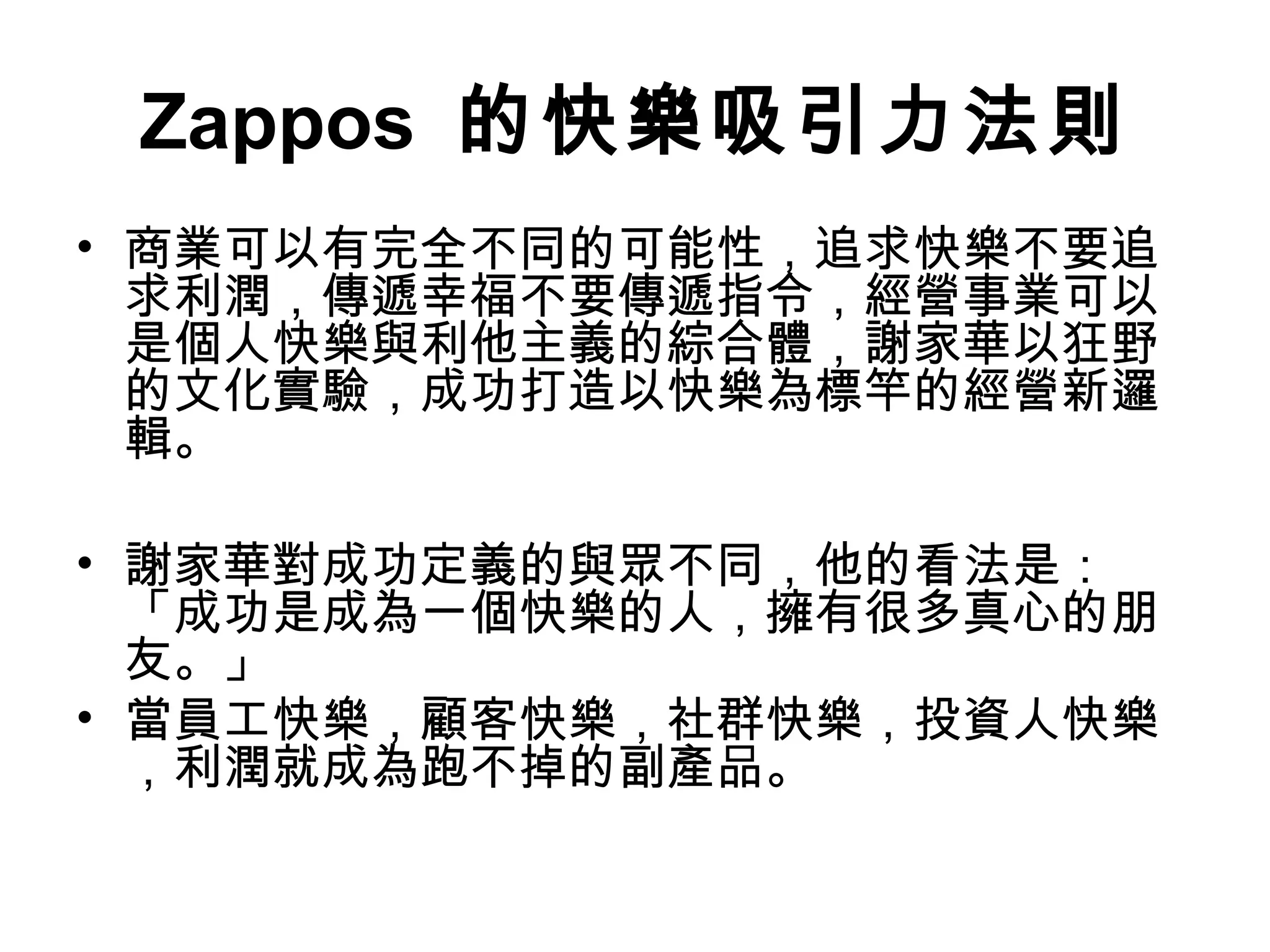 Zappos 的快樂吸引力法則
• 商業可以有完全不同的可能性，追求快樂不要追
求利潤，傳遞幸福不要傳遞指令，經營事業可以
是個人快樂與利他主義的綜合體，謝家華以狂野
的文化實驗，成功打造以快樂為標竿的經營新邏
輯。
• 謝家華對成功定義的與眾不同，他的看法是：
「成功是成為一個快樂的人，擁有很多真心的朋
友。」
• 當員工快樂，顧客快樂，社群快樂，投資人快樂
，利潤就成為跑不掉的副產品。
 