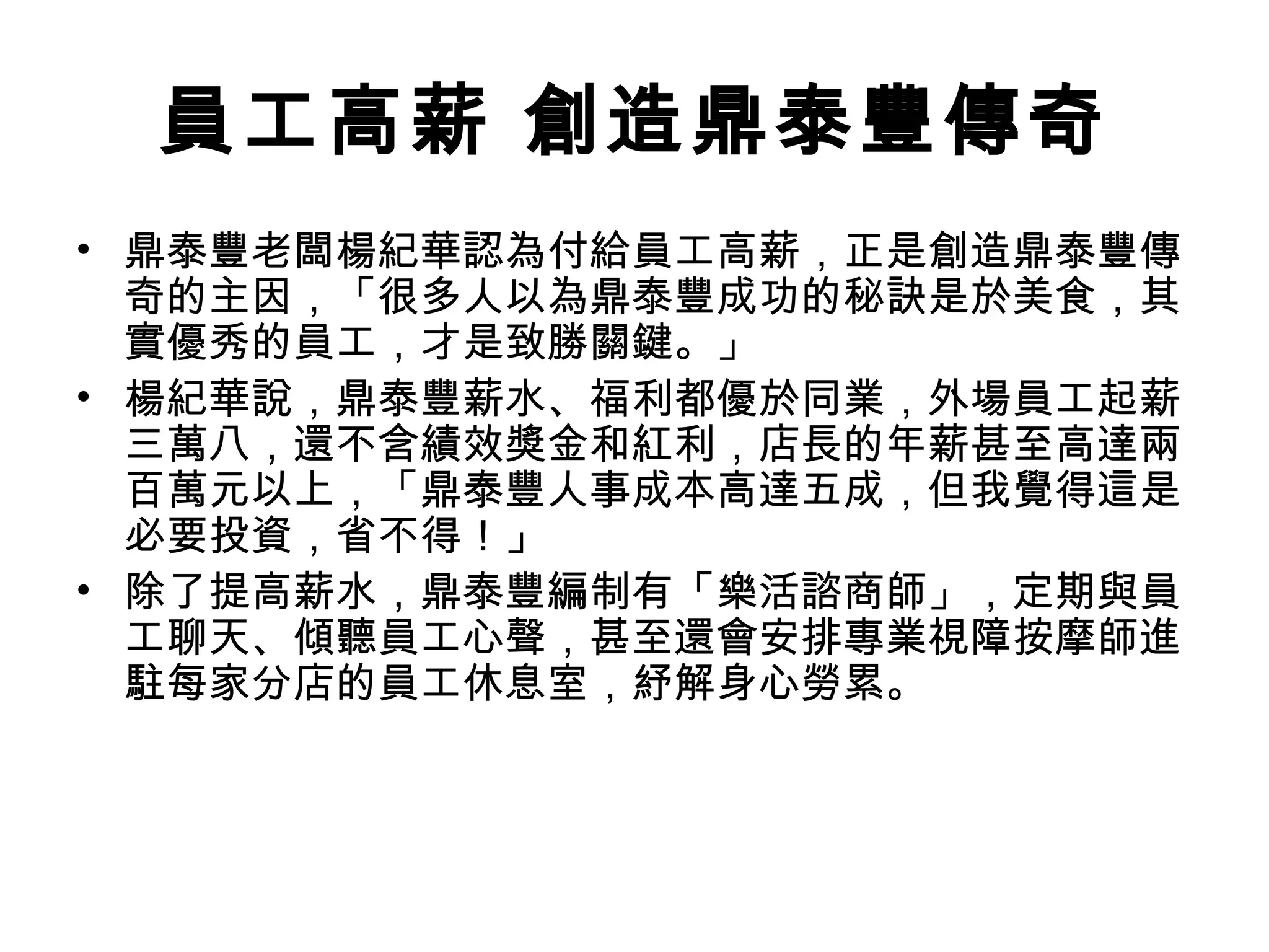 員工高薪 創造鼎泰豐傳奇
• 鼎泰豐老闆楊紀華認為付給員工高薪，正是創造鼎泰豐傳
奇的主因，「很多人以為鼎泰豐成功的秘訣是於美食，其
實優秀的員工，才是致勝關鍵。」
• 楊紀華說，鼎泰豐薪水、福利都優於同業，外場員工起薪
三萬八，還不含績效獎金和紅利，店長的年薪甚至高達兩
百萬元以上，「鼎泰豐人事成本高達五成，但我覺得這是
必要投資，省不得！」
• 除了提高薪水，鼎泰豐編制有「樂活諮商師」，定期與員
工聊天、傾聽員工心聲，甚至還會安排專業視障按摩師進
駐每家分店的員工休息室，紓解身心勞累。
 