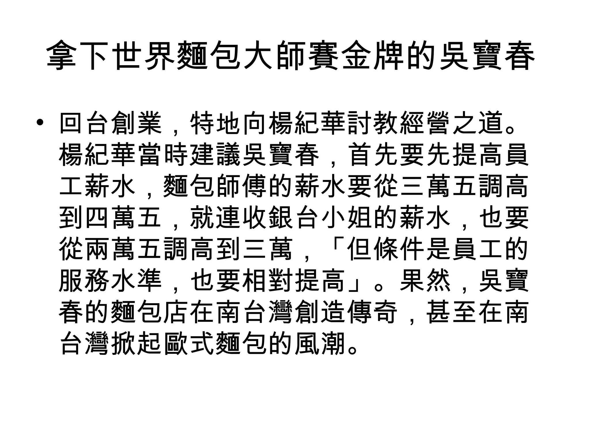 拿下世界麵包大師賽金牌的吳寶春
• 回台創業，特地向楊紀華討教經營之道。
楊紀華當時建議吳寶春，首先要先提高員
工薪水，麵包師傅的薪水要從三萬五調高
到四萬五，就連收銀台小姐的薪水，也要
從兩萬五調高到三萬，「但條件是員工的
服務水準，也要相對提高」。果然，吳寶
春的麵包店在南台灣創造傳奇，甚至在南
台灣掀起歐式麵包的風潮。
 