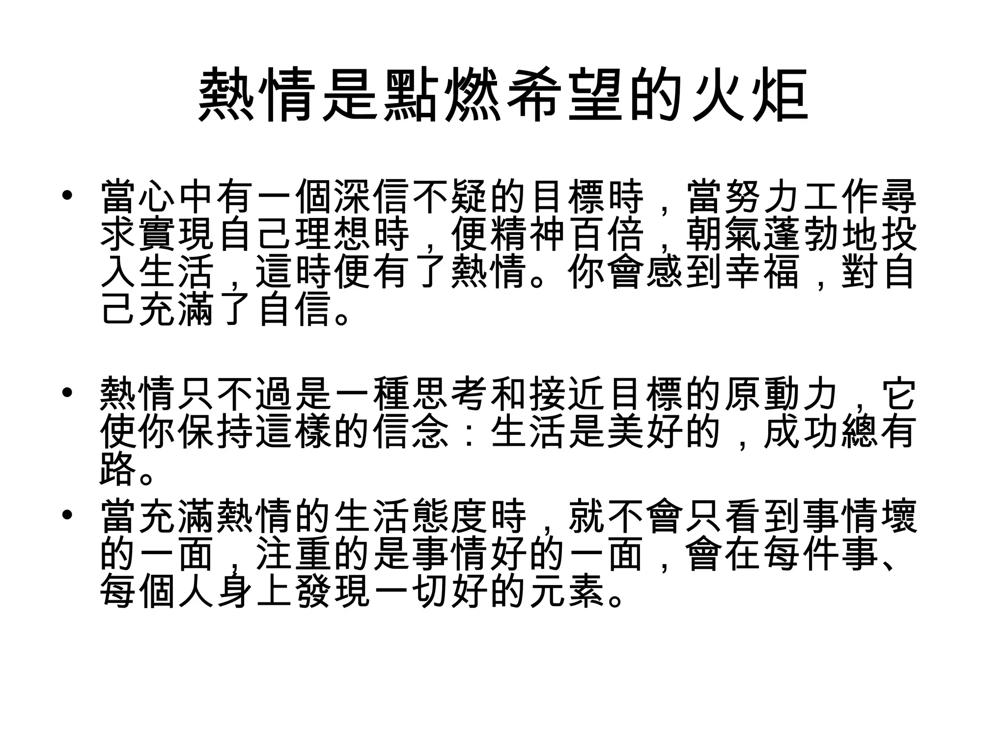 熱情是點燃希望的火炬
• 當心中有一個深信不疑的目標時，當努力工作尋
求實現自己理想時，便精神百倍，朝氣蓬勃地投
入生活，這時便有了熱情。你會感到幸福，對自
己充滿了自信。
• 熱情只不過是一種思考和接近目標的原動力，它
使你保持這樣的信念：生活是美好的，成功總有
路。
• 當充滿熱情的生活態度時，就不會只看到事情壞
的一面，注重的是事情好的一面，會在每件事、
每個人身上發現一切好的元素。
 