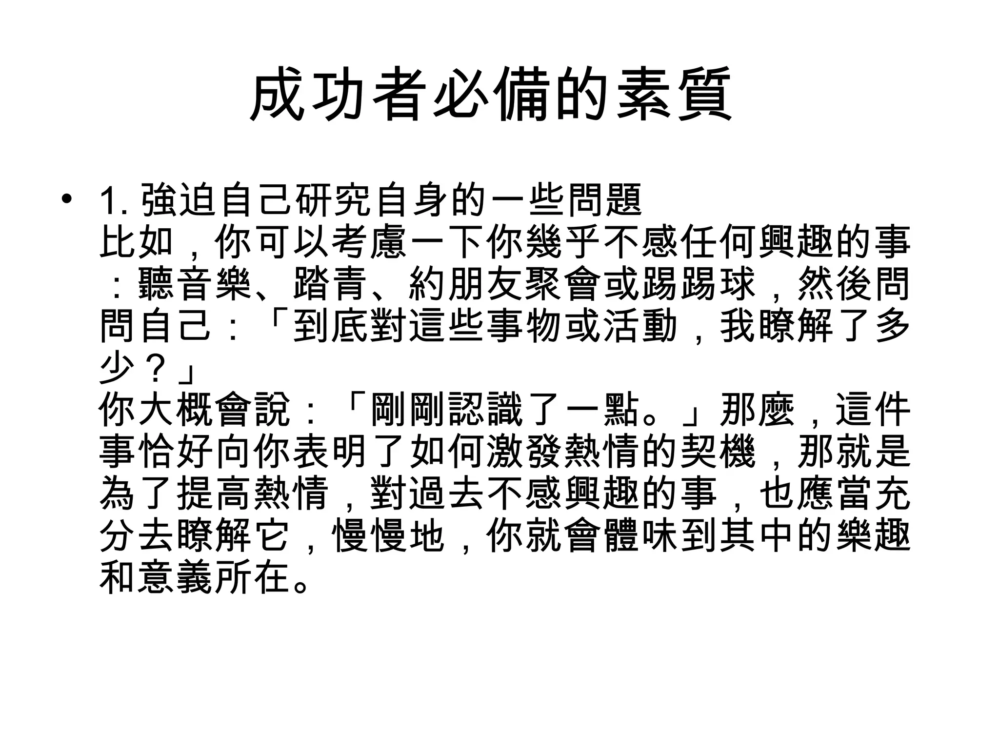 成功者必備的素質
• 1. 強迫自己研究自身的一些問題
比如，你可以考慮一下你幾乎不感任何興趣的事
：聽音樂、踏青、約朋友聚會或踢踢球，然後問
問自己：「到底對這些事物或活動，我瞭解了多
少？」
你大概會說：「剛剛認識了一點。」那麼，這件
事恰好向你表明了如何激發熱情的契機，那就是
為了提高熱情，對過去不感興趣的事，也應當充
分去瞭解它，慢慢地，你就會體味到其中的樂趣
和意義所在。
 