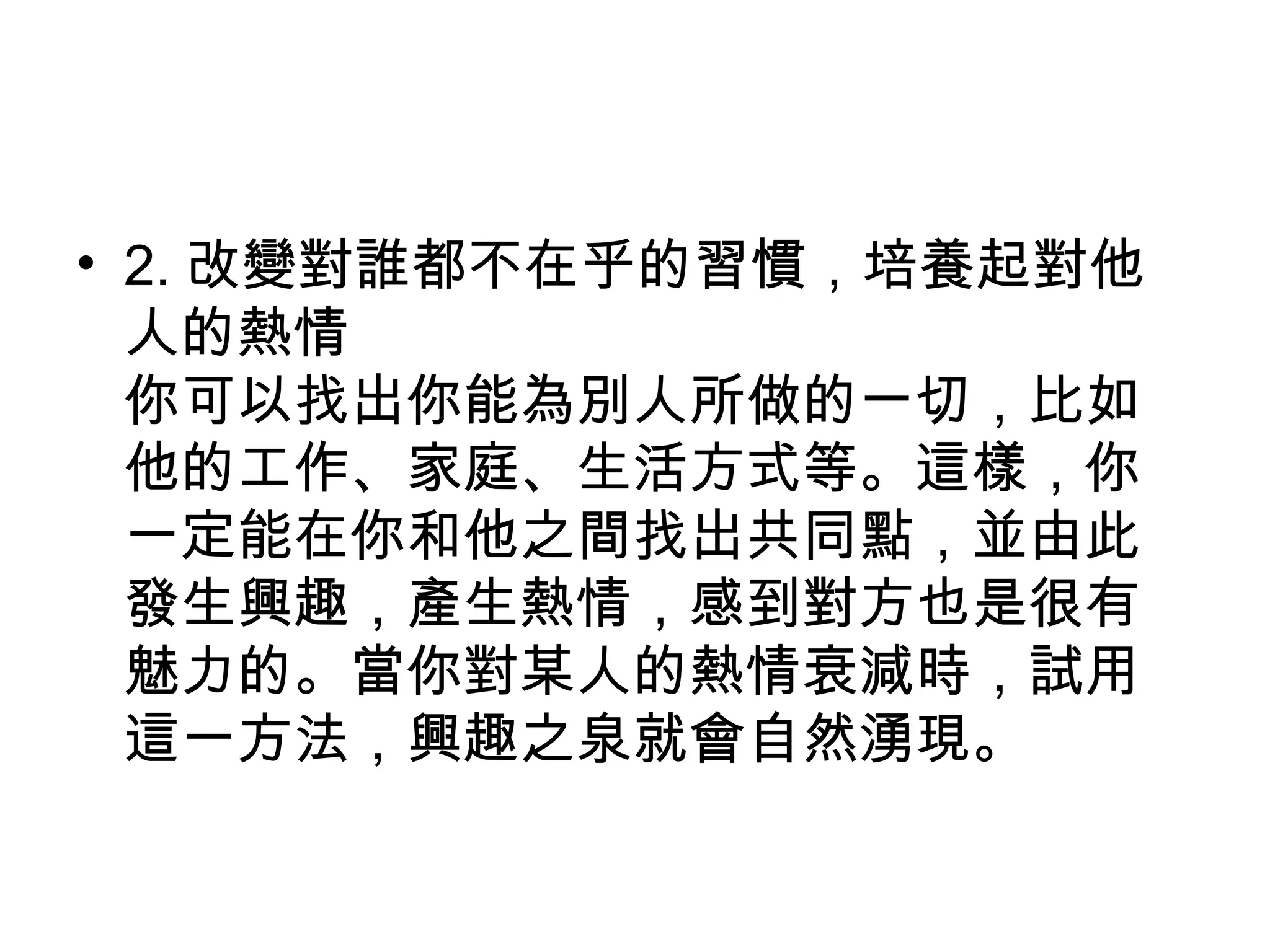• 2. 改變對誰都不在乎的習慣，培養起對他
人的熱情
你可以找出你能為別人所做的一切，比如
他的工作、家庭、生活方式等。這樣，你
一定能在你和他之間找出共同點，並由此
發生興趣，產生熱情，感到對方也是很有
魅力的。當你對某人的熱情衰減時，試用
這一方法，興趣之泉就會自然湧現。
 