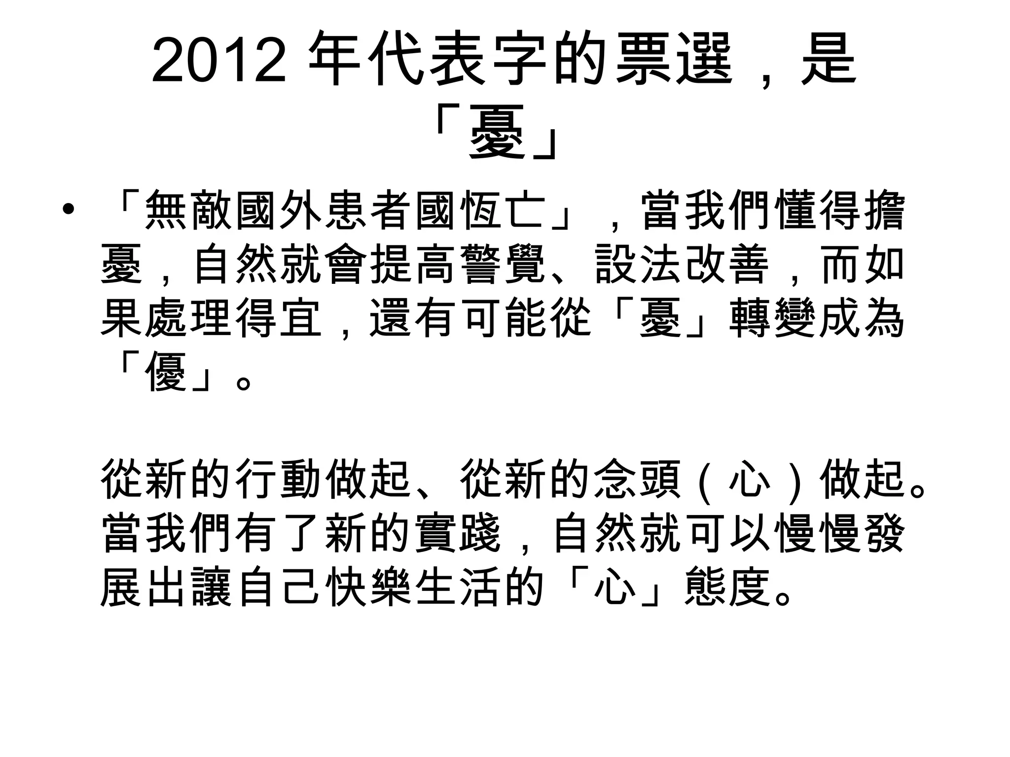 2012 年代表字的票選，是
「憂」
• 「無敵國外患者國恆亡」，當我們懂得擔
憂，自然就會提高警覺、設法改善，而如
果處理得宜，還有可能從「憂」轉變成為
「優」。
從新的行動做起、從新的念頭（心）做起。
當我們有了新的實踐，自然就可以慢慢發
展出讓自己快樂生活的「心」態度。
 