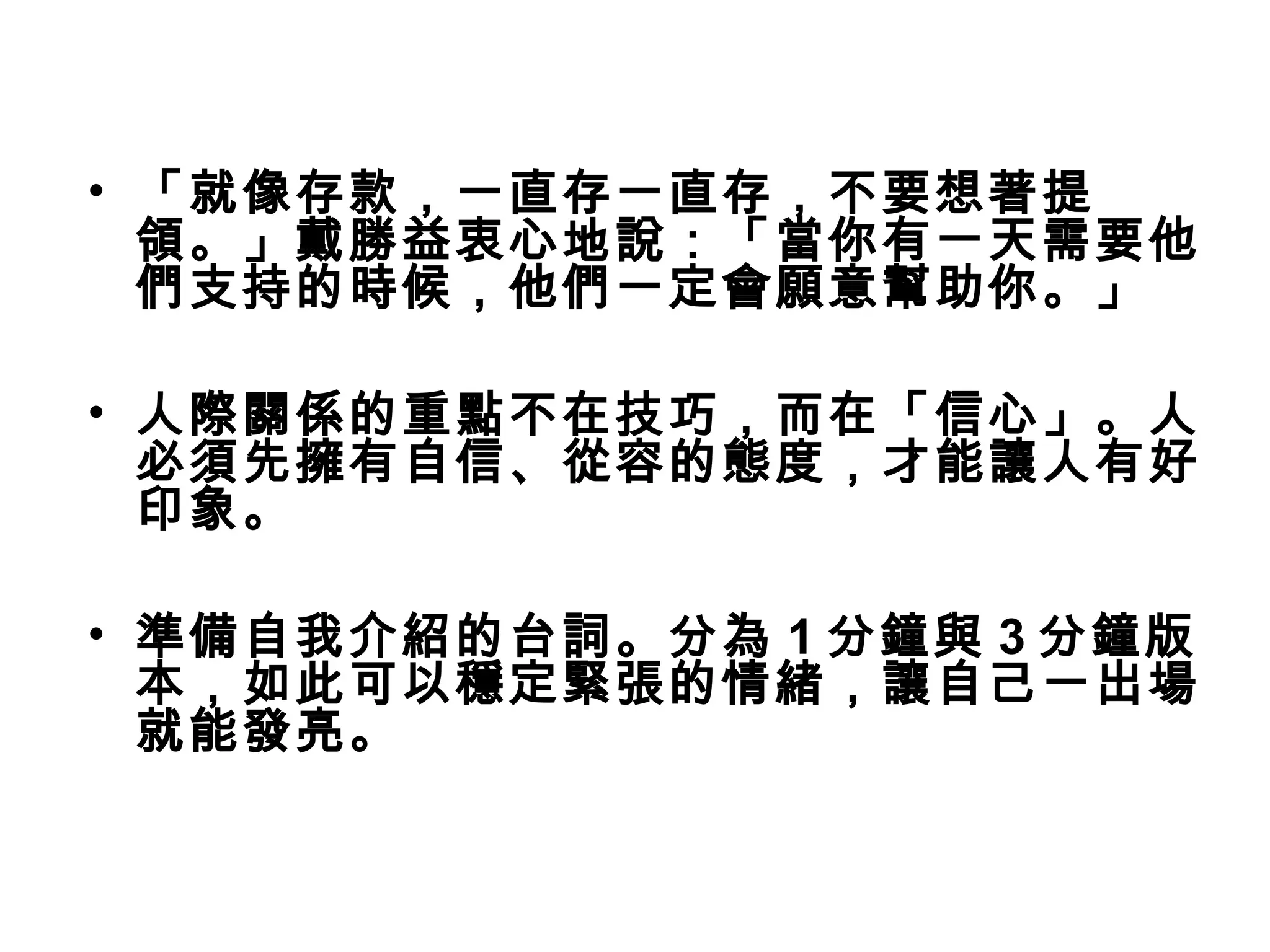 • 「就像存款，一直存一直存，不要想著提
領。」戴勝益衷心地說：「當你有一天需要他
們支持的時候，他們一定會願意幫助你。」
• 人際關係的重點不在技巧，而在「信心」。人
必須先擁有自信、從容的態度，才能讓人有好
印象。
• 準備自我介紹的台詞。分為 1 分鐘與 3 分鐘版
本，如此可以穩定緊張的情緒，讓自己一出場
就能發亮。
 