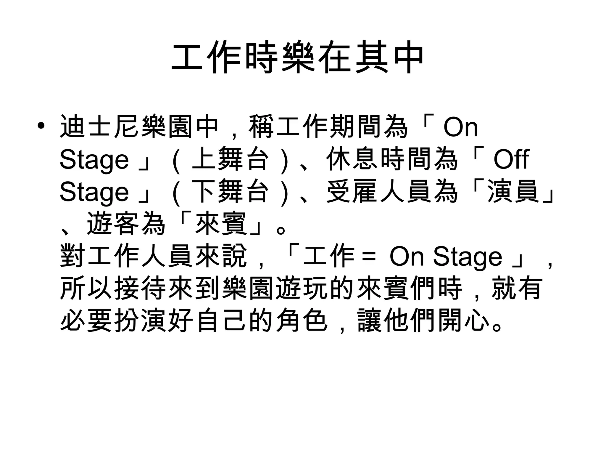 工作時樂在其中
• 迪士尼樂園中，稱工作期間為「 On
Stage 」（上舞台）、休息時間為「 Off
Stage 」（下舞台）、受雇人員為「演員」
、遊客為「來賓」。
對工作人員來說，「工作＝ On Stage 」，
所以接待來到樂園遊玩的來賓們時，就有
必要扮演好自己的角色，讓他們開心。
 