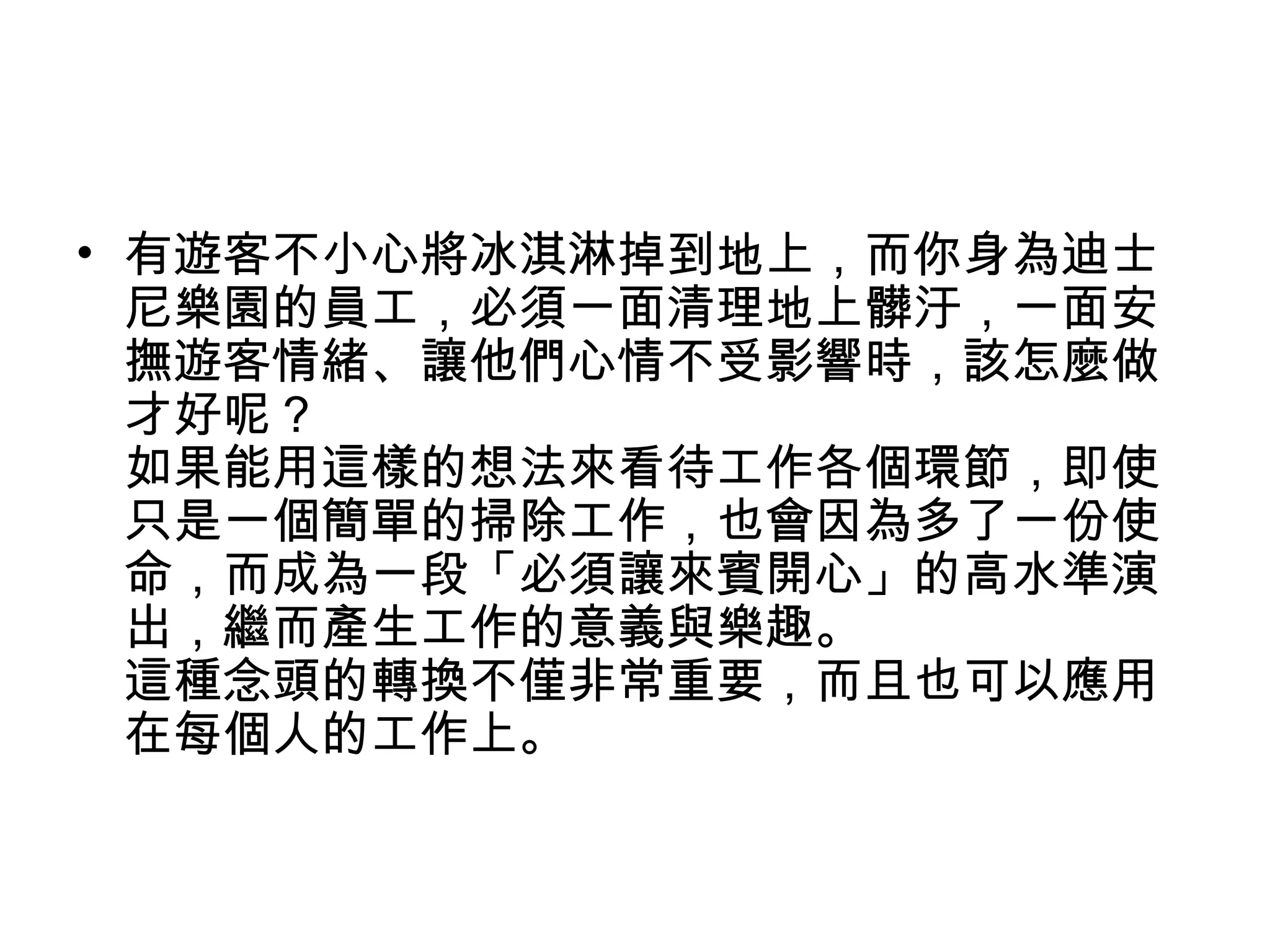 • 有遊客不小心將冰淇淋掉到地上，而你身為迪士
尼樂園的員工，必須一面清理地上髒汙，一面安
撫遊客情緒、讓他們心情不受影響時，該怎麼做
才好呢？
如果能用這樣的想法來看待工作各個環節，即使
只是一個簡單的掃除工作，也會因為多了一份使
命，而成為一段「必須讓來賓開心」的高水準演
出，繼而產生工作的意義與樂趣。
這種念頭的轉換不僅非常重要，而且也可以應用
在每個人的工作上。
 