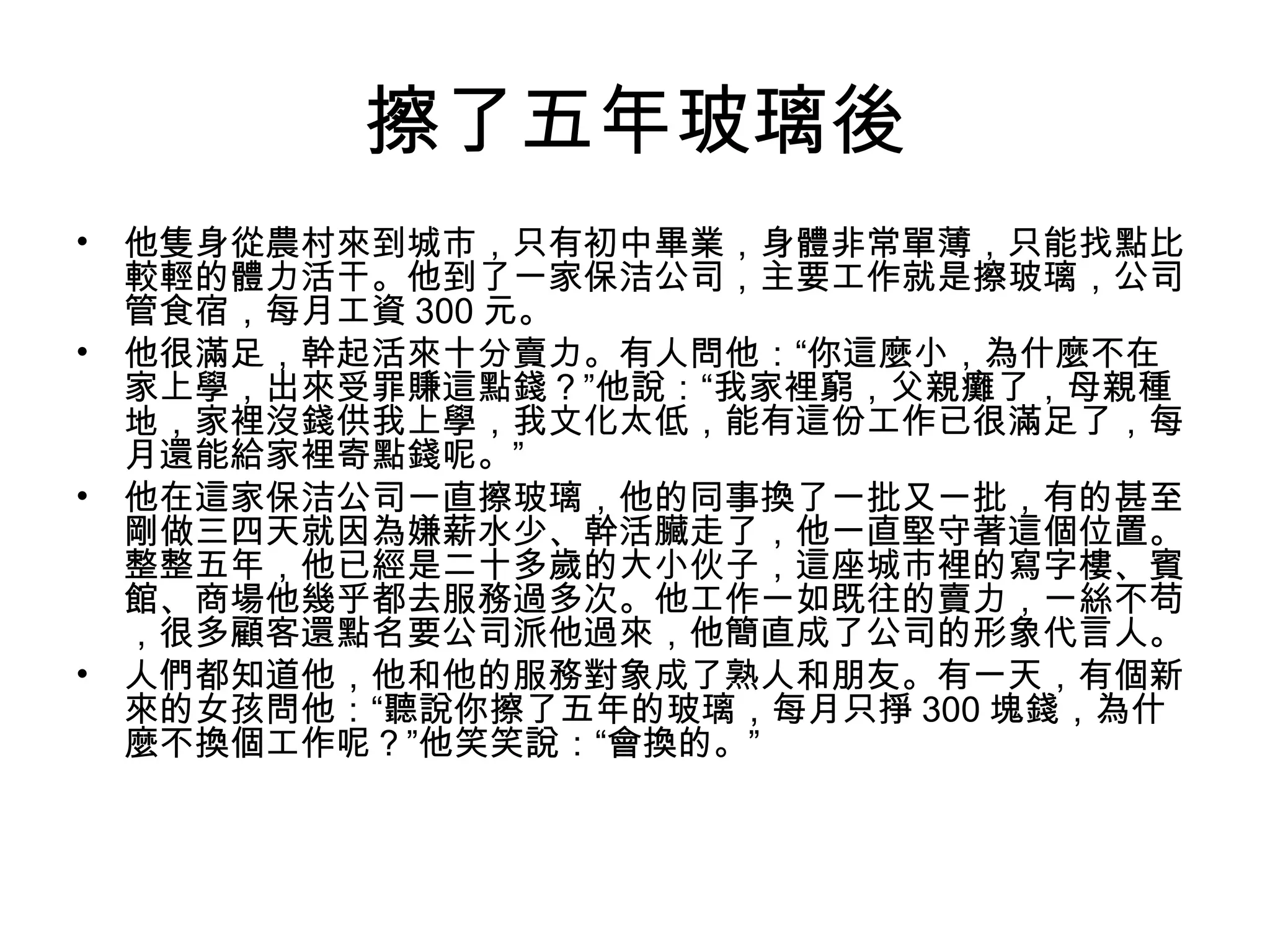 擦了五年玻璃後
• 他隻身從農村來到城市，只有初中畢業，身體非常單薄，只能找點比
較輕的體力活干。他到了一家保洁公司，主要工作就是擦玻璃，公司
管食宿，每月工資 300 元。
• 他很滿足，幹起活來十分賣力。有人問他：“你這麼小，為什麼不在
家上學，出來受罪賺這點錢？”他說：“我家裡窮，父親癱了，母親種
地，家裡沒錢供我上學，我文化太低，能有這份工作已很滿足了，每
月還能給家裡寄點錢呢。”
• 他在這家保洁公司一直擦玻璃，他的同事換了一批又一批，有的甚至
剛做三四天就因為嫌薪水少、幹活臟走了，他一直堅守著這個位置。
整整五年，他已經是二十多歲的大小伙子，這座城市裡的寫字樓、賓
館、商場他幾乎都去服務過多次。他工作一如既往的賣力，一絲不苟
，很多顧客還點名要公司派他過來，他簡直成了公司的形象代言人。
• 人們都知道他，他和他的服務對象成了熟人和朋友。有一天，有個新
來的女孩問他：“聽說你擦了五年的玻璃，每月只掙 300 塊錢，為什
麼不換個工作呢？”他笑笑說：“會換的。”
 