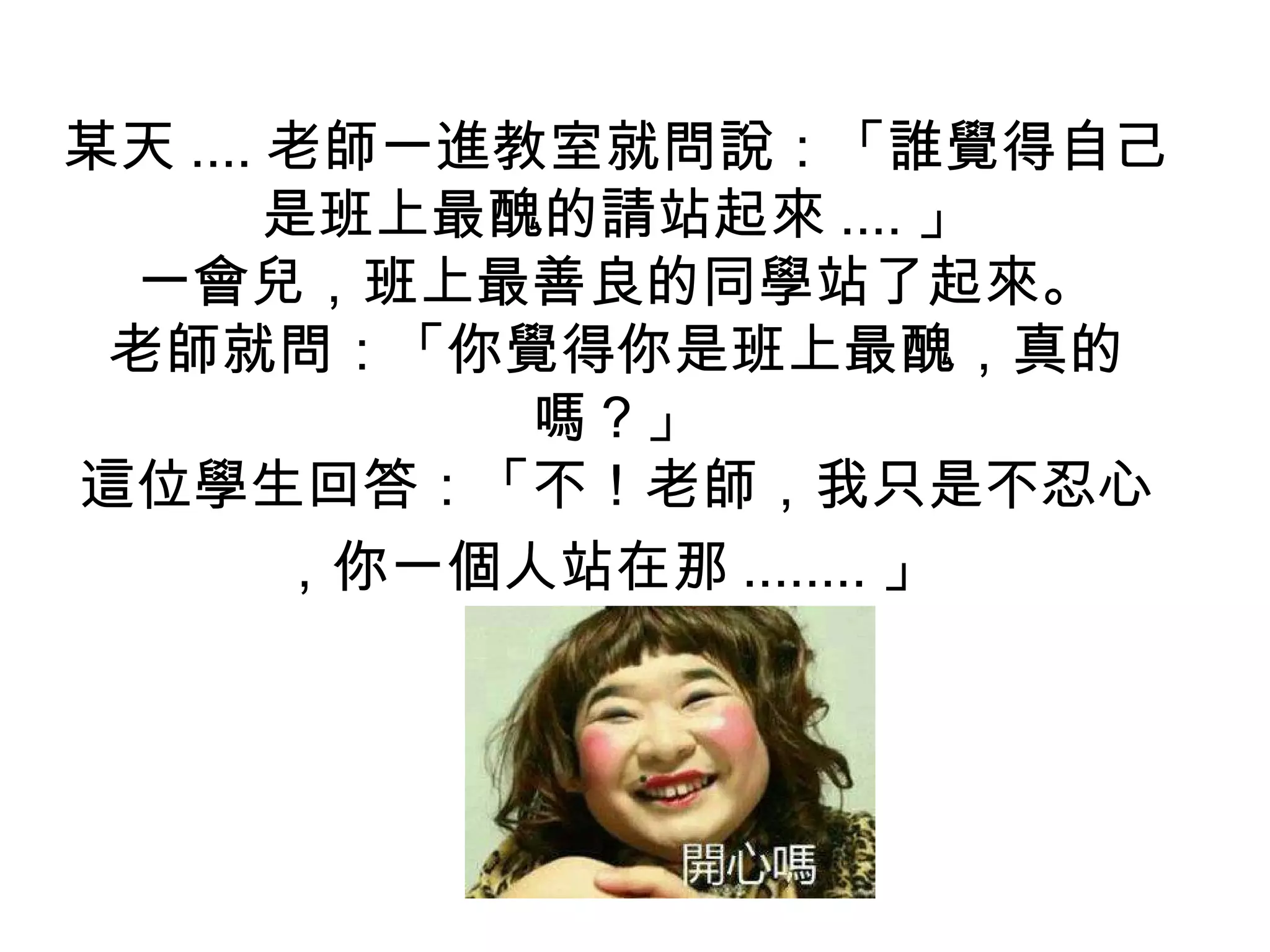 某天 .... 老師一進教室就問說：「誰覺得自己
是班上最醜的請站起來 .... 」
一會兒，班上最善良的同學站了起來。
老師就問：「你覺得你是班上最醜，真的
嗎？」
這位學生回答：「不！老師，我只是不忍心
，你一個人站在那 ........ 」
 