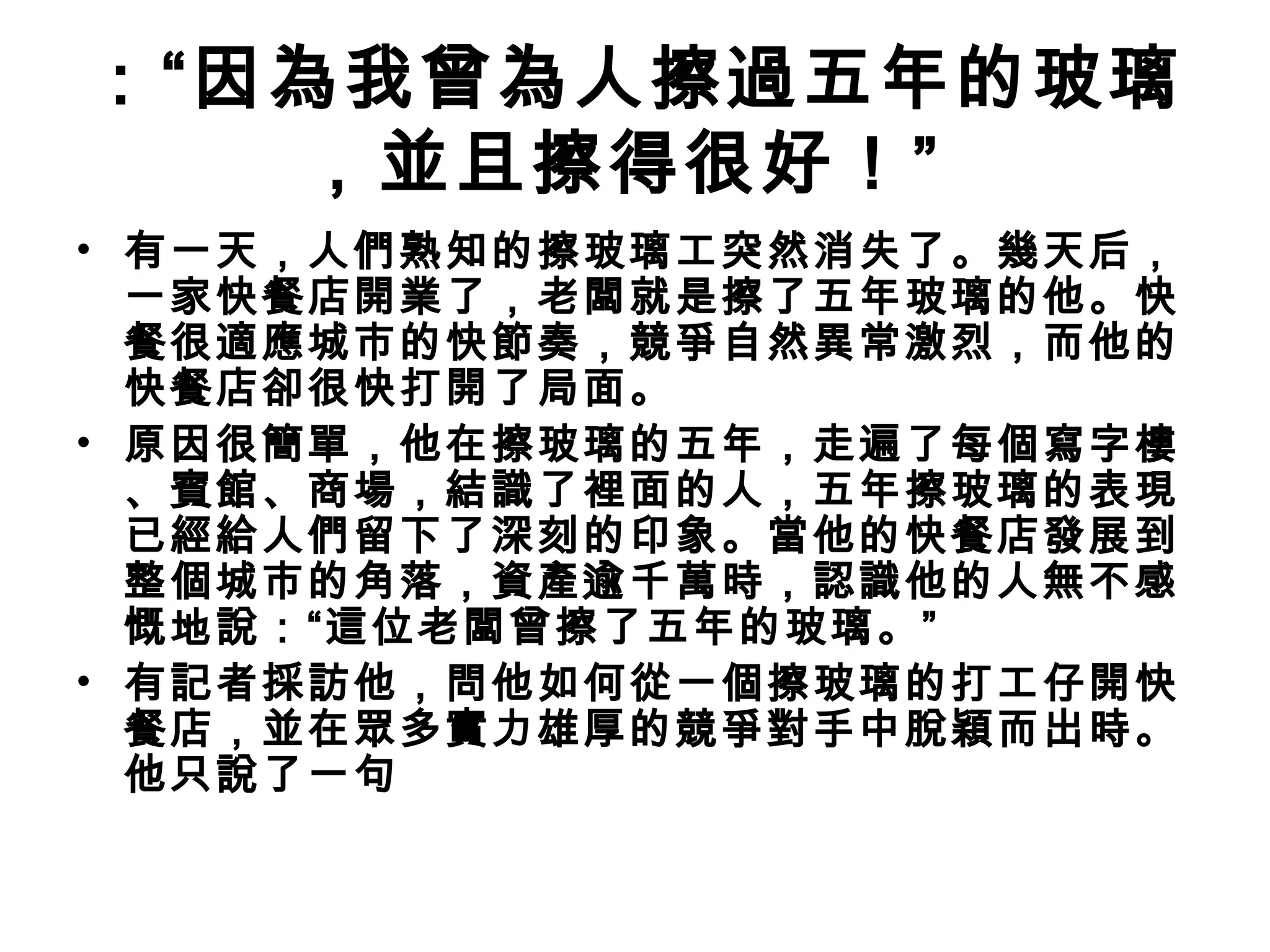 ：“因為我曾為人擦過五年的玻璃
，並且擦得很好！” 
• 有一天，人們熟知的擦玻璃工突然消失了。幾天后，
一家快餐店開業了，老闆就是擦了五年玻璃的他。快
餐很適應城市的快節奏，競爭自然異常激烈，而他的
快餐店卻很快打開了局面。
• 原因很簡單，他在擦玻璃的五年，走遍了每個寫字樓
、賓館、商場，結識了裡面的人，五年擦玻璃的表現
已經給人們留下了深刻的印象。當他的快餐店發展到
整個城市的角落，資產逾千萬時，認識他的人無不感
慨地說：“這位老闆曾擦了五年的玻璃。”
• 有記者採訪他，問他如何從一個擦玻璃的打工仔開快
餐店，並在眾多實力雄厚的競爭對手中脫穎而出時。
他只說了一句
 