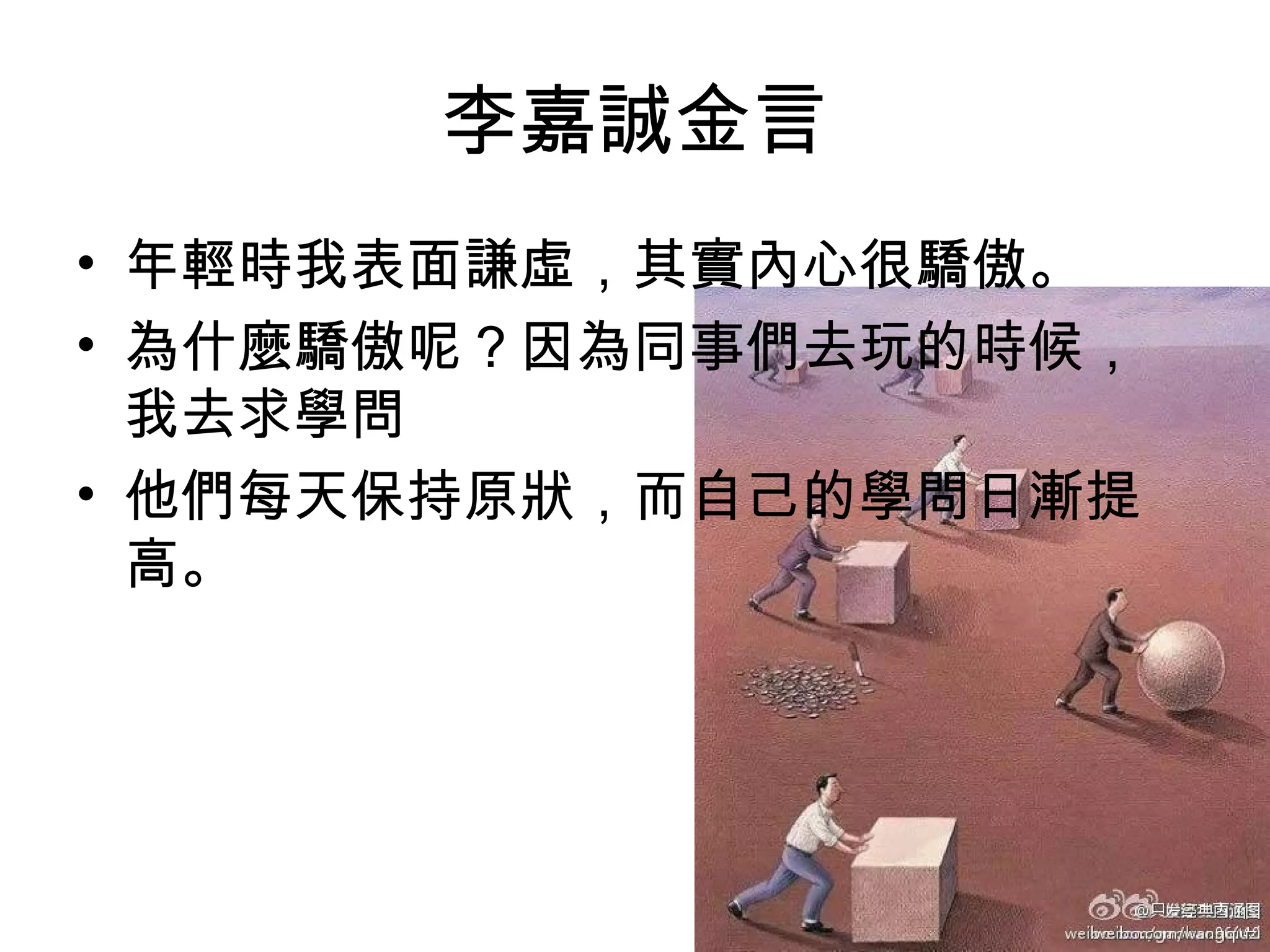 李嘉誠金言
• 年輕時我表面謙虛，其實內心很驕傲。
• 為什麼驕傲呢？因為同事們去玩的時候，
我去求學問
• 他們每天保持原狀，而自己的學問日漸提
高。
 
