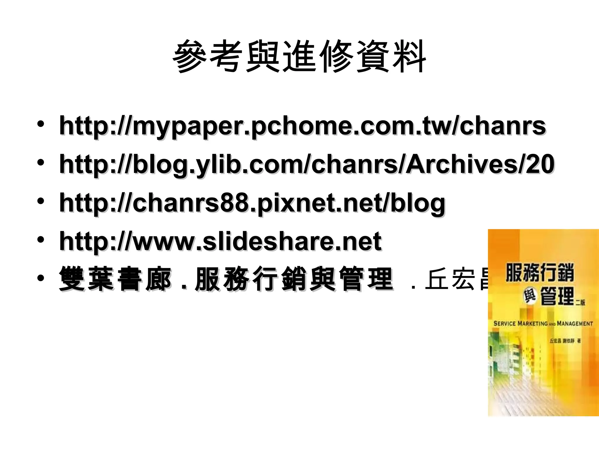 參考與進修資料
• http://mypaper.pchome.com.tw/chanrshttp://mypaper.pchome.com.tw/chanrs
• http://blog.ylib.com/chanrs/Archives/20http://blog.ylib.com/chanrs/Archives/20
• http://chanrs88.pixnet.net/bloghttp://chanrs88.pixnet.net/blog
• http://www.slideshare.nethttp://www.slideshare.net
• 雙葉書廊雙葉書廊 .. 服務行銷與管理服務行銷與管理 . 丘宏昌著
 
