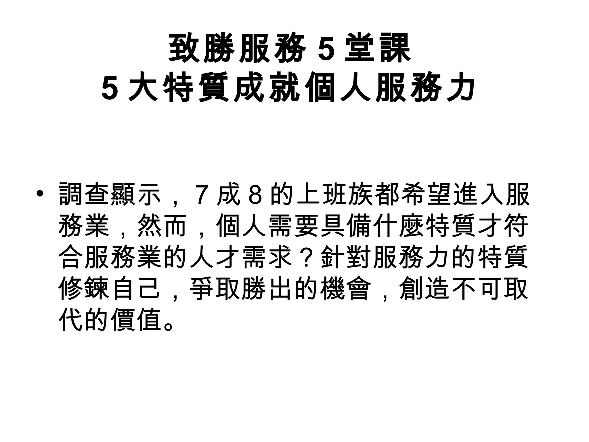 致勝服務 5 堂課
5 大特質成就個人服務力
• 調查顯示， 7 成 8 的上班族都希望進入服
務業，然而，個人需要具備什麼特質才符
合服務業的人才需求？針對服務力的特質
修鍊自己，爭取勝出的機會，創造不可取
代的價值。
 