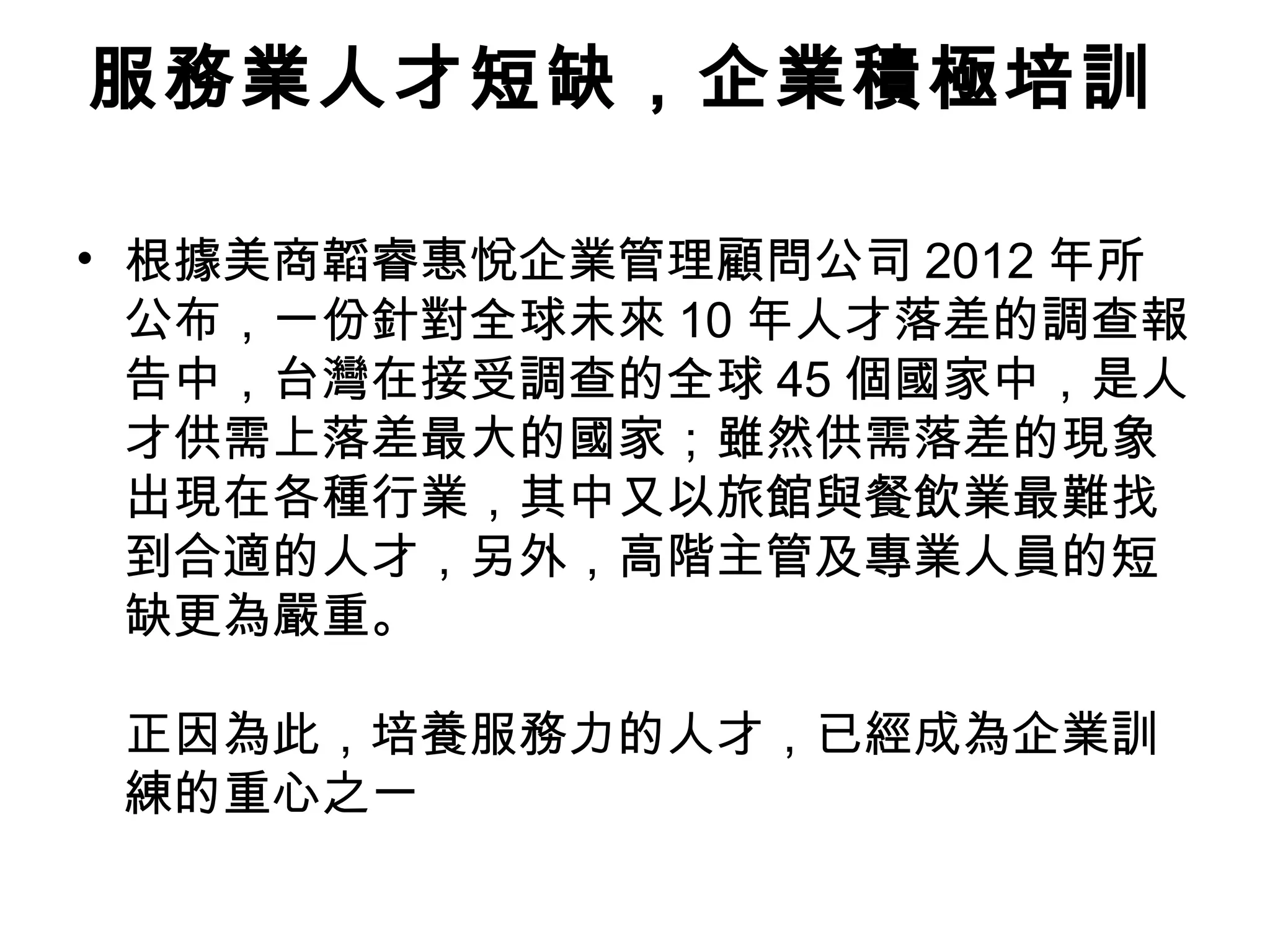 服務業人才短缺，企業積極培訓
• 根據美商韜睿惠悅企業管理顧問公司 2012 年所
公布，一份針對全球未來 10 年人才落差的調查報
告中，台灣在接受調查的全球 45 個國家中，是人
才供需上落差最大的國家；雖然供需落差的現象
出現在各種行業，其中又以旅館與餐飲業最難找
到合適的人才，另外，高階主管及專業人員的短
缺更為嚴重。
正因為此，培養服務力的人才，已經成為企業訓
練的重心之一
 
