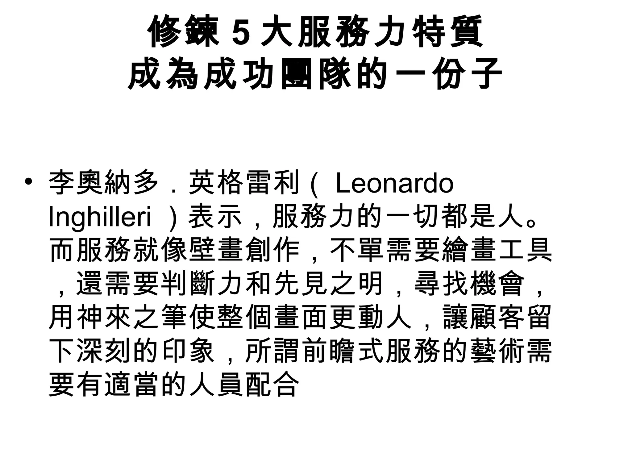 修鍊 5 大服務力特質
成為成功團隊的一份子
• 李奧納多．英格雷利（ Leonardo
Inghilleri ）表示，服務力的一切都是人。
而服務就像壁畫創作，不單需要繪畫工具
，還需要判斷力和先見之明，尋找機會，
用神來之筆使整個畫面更動人，讓顧客留
下深刻的印象，所謂前瞻式服務的藝術需
要有適當的人員配合
 
