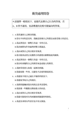 衝突處理問卷
＊請選擇一般情況下，最能代表 自己行為的答案，若您
A、B 皆不適用，也請 選出比較可能偏向的答案。您
1. A 我常讓別人去解決問題。
B 當有不同的意見時，我願意放棄自己的想法而接受他人的意見。
2. A 我試著找出一個雙方各退一步的方法。
B 我企圖將每件事處理到雙方都滿意。
3. A 我向來對自己的目標非常執著。
B 我可能會試著去安撫對方的感覺以維繫彼此的關係。
4. A 我試著找出一個雙方各退一步的方法。
B 我有時會犧牲自己的期望來達成他人的期望。
5. A 我經常找別人和我一起解決問題。
B 我儘量做一些事，以避免不必要的緊張狀況。
6. A 我儘量不使自己處在不愉快的狀況下。
B 我儘量爭取自己的地位。
7. A 我將問題 到我有時間去思考清楚時。拖
B 我放棄一些觀點以換取他人的同意。
8. A 我向來對自己的目標非常執著。
B 我儘可能使所有的困擾和問題儘快明朗化。
9. A 我認為事情有些誤差也不用太緊張。
1
 