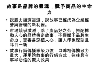 故事是品牌的靈魂，賦予商品的生命
力
• 說服力經濟當道，說故事已經成為企業經
營與管理的新利器。
• 市場競爭激烈，除了產品好之外，搭配撼
動人心的品牌傳奇故事，不僅賦予品牌生
命力，更容易深植人心，讓人印象深刻且
耳目一新
• 故事行銷傳播感染力強，口碑相傳擴散力
量大，運用說故事的行銷方式，往往具有
事半功倍的驚人效果
 