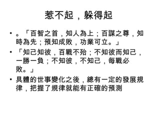 惹不起，躲得起
• 。「百智之首，知人為上；百謀之尊，知
時為先；預知成敗，功業可立。」
• 「知己知彼，百戰不殆；不知彼而知己，
一勝一負；不知彼，不知己，每戰必
敗。」
• 具體的世事變化之後，總有一定的發展規
律，把握了規律就能有正確的預測
 