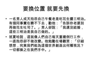 要換位置 就要先換
• 一名男人成天抱怨自己午餐老是吃花生醬三明治。
有個同事實在聽不下去，勸他：「告訴你老婆別
再做花生吐司了。」男人卻說：「我還沒結婚，
這些三明治是我自己做的。」
• 班夏哈說，這就像人們自己每天重複例行工作，
一直抱怨卻不做改變。他勉勵在場觀眾：「仔細
想想，究竟我們能為這個世界創造出何種現況？
一切都操之在我們手中。」
 