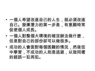 • 一個人希望改進自己的人生，就必須改進
自己。發揮潛力的第一步是，有意願時常
促使個人成長。
• 一個人對整個大環境的確沒辦法做什麼，
但是對自己的部份卻可以做很多。
• 成功的人會面對每個困難的情況，然後從
中學習，不成功的人則是逃避，以致同樣
的錯誤一犯再犯。
 