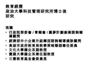 教育經歷
政治大學科技管理研究所博士後
研究
現職
• 行政院勞委會 / 青輔會 / 圓夢計劃創業諮詢輔
導顧問
• 經濟部中小企業升級轉型諮詢輔導健診顧問
• 高雄市政府教育局教學策略聯盟專任委員
• 文化大學國企系副教授
• 實踐大學國企系兼任副教授
• 三寶教育基金會委員長
 