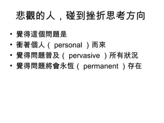 悲觀的人，碰到挫折思考方向
• 覺得這個問題是
• 衝著個人（ personal ）而來
• 覺得問題普及（ pervasive ）所有狀況
• 覺得問題將會永恆（ permanent ）存在
 