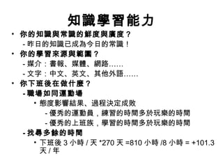 知識學習能力
• 你的知識與常識的鮮度與廣度？
- 昨日的知識已成為今日的常識！
• 你的學習來源與範圍？
- 媒介：書報、媒體、網路……
- 文字：中文、英文、其他外語……
• 你下班後在做什麼？
- 職場如同運動場
• 態度影響結果、過程決定成敗
- 優秀的運動員，練習的時間多於玩樂的時間
- 優秀的上班族，學習的時間多於玩樂的時間
- 找尋多餘的時間
• 下班後 3 小時 / 天 *270 天 =810 小時 /8 小時 = +101.3
天 / 年
 
