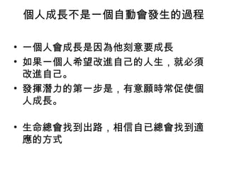 個人成長不是一個自動會發生的過程
• 一個人會成長是因為他刻意要成長
• 如果一個人希望改進自己的人生，就必須
改進自己。
• 發揮潛力的第一步是，有意願時常促使個
人成長。
• 生命總會找到出路，相信自已總會找到適
應的方式
 