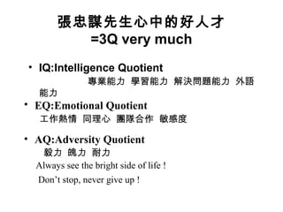 張忠謀先生心中的好人才
=3Q very much
• IQ:Intelligence Quotient
專業能力 學習能力 解決問題能力 外語
能力
• EQ:Emotional Quotient 　
工作熱情 同理心 團隊合作 敏感度
• AQ:Adversity Quotient
毅力 魄力 耐力
Always see the bright side of life !
Don’t stop, never give up !
 
