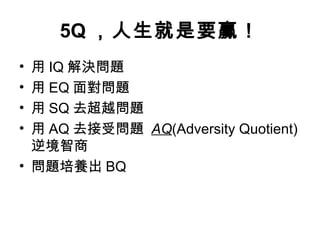 5Q ，人生就是要贏！
• 用 IQ 解決問題
• 用 EQ 面對問題
• 用 SQ 去超越問題
• 用 AQ 去接受問題 AQ(Adversity Quotient)
逆境智商
• 問題培養出 BQ
 