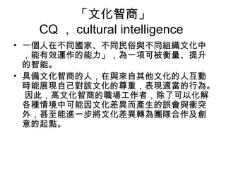 「文化智商」
CQ ， cultural intelligence
• 一個人在不同國家、不同民俗與不同組織文化中
，能有效運作的能力」，為一項可被衡量、提升
的智能。
• 具備文化智商的人，在與來自其他文化的人互動
時能展現自己對該文化的尊重，表現適當的行為。
因此，高文化智商的職場工作者，除了可以化解
各種情境中可能因文化差異而產生的誤會與衝突
外，甚至能進一步將文化差異轉為團隊合作及創
意的起點。
 