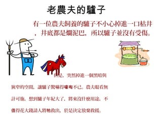 老農夫的驢子
有一位農夫飼養的驢子不小心掉進一口枯井
，井底都是爛泥巴，所以驢子並沒有受傷。
但是，突然掉進一個黑暗與
狹窄的空間，讓驢子驚嚇得 不已。農夫眼看無嚎啕
計可施，想到驢子年紀大了，將來沒什麼用途，不
得花大錢請人將 救出，於是決定放棄救援。值 牠
 