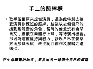 手上的酸檸檬
• 歌手伍佰原來想當演員，還為此特別去接
受演員訓練班的磨練。結業以後偏偏只能
接到跑龍套的角色，當時的他並沒有自怨
自艾，繼續在樂器行上班，等待演出機會。
卻因為這種堅持與毅力，發現自己在音樂
方面頗具天賦，改往詞曲創作及演唱之路
邁進。
在生命轉彎的地方，要找出另一條適合自己的道路在生命轉彎的地方，要找出另一條適合自己的道路
 