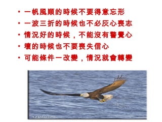 • 一帆風順的時候不要得意忘形
• 一波三折的時候也不必灰心喪志
• 情況好的時候，不能沒有警覺心
• 壞的時候也不要喪失信心
• 可能條件一改變，情況就會轉變
 