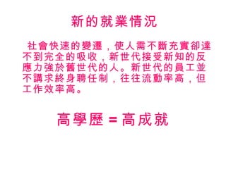 新的就業情況
社會快速的變遷，使人需不斷充實卻達
不到完全的吸收，新世代接受新知的反
應力強於舊世代的人。新世代的員工並
不講求終身聘任制，往往流動率高，但
工作效率高。
高學歷 = 高成就
 