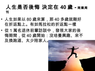 人生是否後悔 決定在 40 歲 - 商業周
刊
• 人生如果以 80 歲來算，那 40 多歲就剛好
在折返點上。有如馬拉松的折返點一樣
• 從 1 萬名退休前輩訪談中，發現大家的後
悔期間，從 40 歲開始：沒培養興趣、來不
及換跑道、太少陪家人。
 
