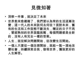 見微知著
• 洞察一件事，就決定了未來
• 世界愈來愈複雜了，我們習以為常的生活逐漸改
變，這一代人的未來該何去何從？面對未來，舊
有的生活和工作型態不斷消失，穩定的日子不再
，曾經熟知的世界面臨挑戰，每個問題都是全新
的，沒有人有完全一樣的答案。
• 人生，就從解決問題開始，從改變生活開始。
• 一個人只要從一個念頭開始，就能一點一滴地改
變社會，持續探索自我，發現世界，獲致更好的
人生解答。
 