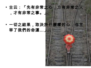 • 古云：「先有非常之心，方有非常之人
，才有非常之事。」
• 一切之結果，取決於什麼樣的心，也主
宰了我們的命運…」
 