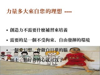 10
力量多大來自 的理想您 ----
• 創造力不需要什麼補習來培養
• 需要的是一個不受拘束、自由發揮的環境
• 一個愛幻想、會做白日夢的腦
• 加上一顆好奇的心就可以了
 