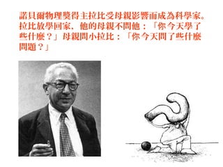 12
諾貝爾物理獎得主拉比受母親影響而成為科學家。
拉比放學回家，他的母親不問他：「 今天學了你
些什麼？」母親問小拉比：「 今天問了些什麼你
問題？」
 